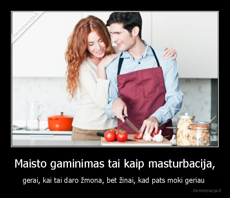 Maisto gaminimas tai kaip masturbacija, - gerai, kai tai daro žmona, bet žinai, kad pats moki geriau . 