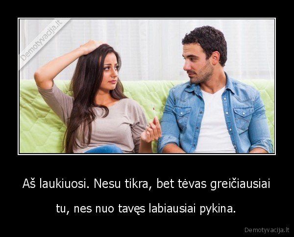 Aš laukiuosi. Nesu tikra, bet tėvas greičiausiai - tu, nes nuo tavęs labiausiai pykina.. 